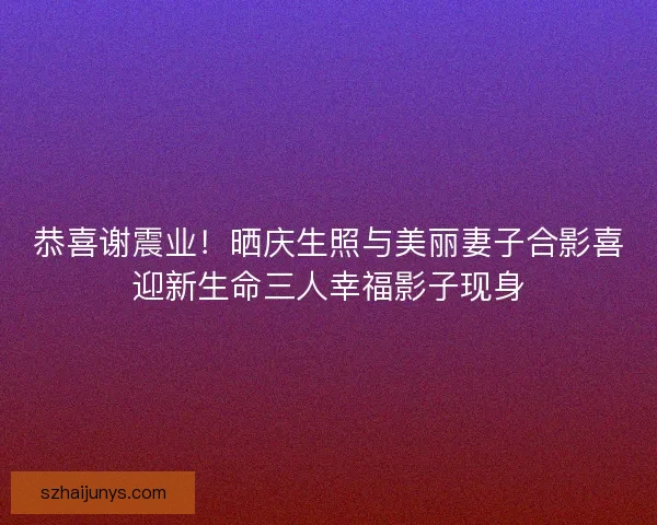 恭喜谢震业！晒庆生照与美丽妻子合影喜迎新生命三人幸福影子现身