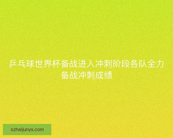 乒乓球世界杯备战进入冲刺阶段各队全力备战冲刺成绩
