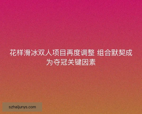 花样滑冰双人项目再度调整 组合默契成为夺冠关键因素